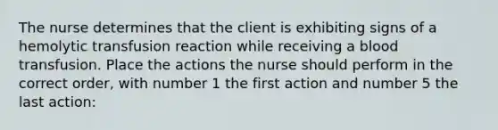 The nurse determines that the client is exhibiting signs of a hemolytic transfusion reaction while receiving a blood transfusion. Place the actions the nurse should perform in the correct order, with number 1 the first action and number 5 the last action: