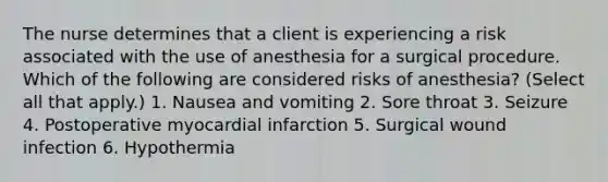 The nurse determines that a client is experiencing a risk associated with the use of anesthesia for a surgical procedure. Which of the following are considered risks of anesthesia? (Select all that apply.) 1. Nausea and vomiting 2. Sore throat 3. Seizure 4. Postoperative myocardial infarction 5. Surgical wound infection 6. Hypothermia