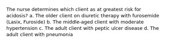 The nurse determines which client as at greatest risk for acidosis? a. The older client on diuretic therapy with furosemide (Lasix, Furoside) b. The middle-aged client with moderate hypertension c. The adult client with peptic ulcer disease d. The adult client with pneumonia