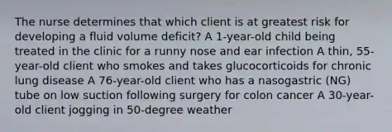 The nurse determines that which client is at greatest risk for developing a fluid volume deficit? A 1-year-old child being treated in the clinic for a runny nose and ear infection A thin, 55-year-old client who smokes and takes glucocorticoids for chronic lung disease A 76-year-old client who has a nasogastric (NG) tube on low suction following surgery for colon cancer A 30-year-old client jogging in 50-degree weather