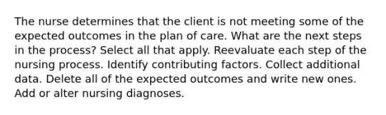 The nurse determines that the client is not meeting some of the expected outcomes in the plan of care. What are the next steps in the process? Select all that apply. Reevaluate each step of the nursing process. Identify contributing factors. Collect additional data. Delete all of the expected outcomes and write new ones. Add or alter nursing diagnoses.