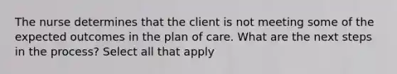 The nurse determines that the client is not meeting some of the expected outcomes in the plan of care. What are the next steps in the process? Select all that apply