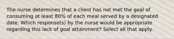 The nurse determines that a client has not met the goal of consuming at least 80% of each meal served by a designated date. Which response(s) by the nurse would be appropriate regarding this lack of goal attainment? Select all that apply.