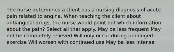 The nurse determines a client has a nursing diagnosis of acute pain related to angina. When teaching the client about antianginal drugs, the nurse would point out which information about the pain? Select all that apply. May be less frequent May not be completely relieved Will only occur during prolonged exercise Will worsen with continued use May be less intense