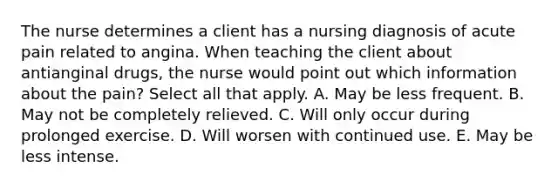 The nurse determines a client has a nursing diagnosis of acute pain related to angina. When teaching the client about antianginal drugs, the nurse would point out which information about the pain? Select all that apply. A. May be less frequent. B. May not be completely relieved. C. Will only occur during prolonged exercise. D. Will worsen with continued use. E. May be less intense.