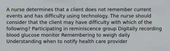 A nurse determines that a client does not remember current events and has difficulty using technology. The nurse should consider that the client may have difficulty with which of the following? Participating in reminiscence group Digitally recording blood glucose monitor Remembering to weigh daily Understanding when to notify health care provider