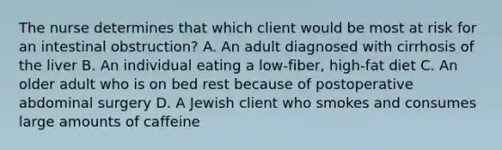 The nurse determines that which client would be most at risk for an intestinal obstruction? A. An adult diagnosed with cirrhosis of the liver B. An individual eating a low-fiber, high-fat diet C. An older adult who is on bed rest because of postoperative abdominal surgery D. A Jewish client who smokes and consumes large amounts of caffeine