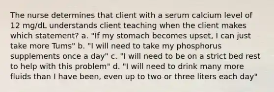 The nurse determines that client with a serum calcium level of 12 mg/dL understands client teaching when the client makes which statement? a. "If my stomach becomes upset, I can just take more Tums" b. "I will need to take my phosphorus supplements once a day" c. "I will need to be on a strict bed rest to help with this problem" d. "I will need to drink many more fluids than I have been, even up to two or three liters each day"