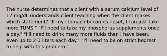 The nurse determines that a client with a serum calcium level of 12 mg/dL understands client teaching when the client makes which statement? "If my stomach becomes upset, I can just take more TUMS." "I'll need to take my phosphorus supplements once a day." "I'll need to drink many more fluids than I have been, even up to 2-3 liters each day." "I'll need to be on strict bedrest to help with this problem."