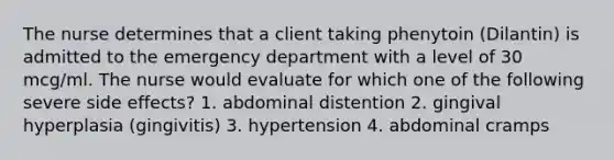 The nurse determines that a client taking phenytoin (Dilantin) is admitted to the emergency department with a level of 30 mcg/ml. The nurse would evaluate for which one of the following severe side effects? 1. abdominal distention 2. gingival hyperplasia (gingivitis) 3. hypertension 4. abdominal cramps