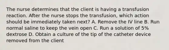 The nurse determines that the client is having a transfusion reaction. After the nurse stops the transfusion, which action should be immediately taken next? A. Remove the IV line B. Run normal saline to keep the vein open C. Run a solution of 5% dextrose D. Obtain a culture of the tip of the catheter device removed from the client