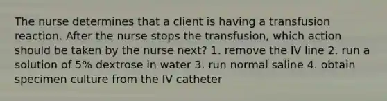 The nurse determines that a client is having a transfusion reaction. After the nurse stops the transfusion, which action should be taken by the nurse next? 1. remove the IV line 2. run a solution of 5% dextrose in water 3. run normal saline 4. obtain specimen culture from the IV catheter