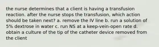 the nurse determines that a client is having a transfusion reaction. after the nurse stops the transfusion, which action should be taken next? a. remove the IV line b. run a solution of 5% dextrose in water c. run NS at a keep-vein-open rate d. obtain a culture of the tip of the catheter device removed from the client