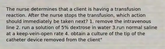 The nurse determines that a client is having a transfusion reaction. After the nurse stops the transfusion, which action should immediately be taken next? 1. remove the intravenous line 2. run a solution of 5% dextrose in water 3.run normal saline at a keep-vein-open rate 4. obtain a culture of the tip of the catheter device removed from the client"