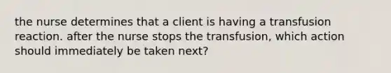 the nurse determines that a client is having a transfusion reaction. after the nurse stops the transfusion, which action should immediately be taken next?