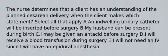 The nurse determines that a client has an understanding of the planned cesarean delivery when the client makes which statement? Select all that apply A.An indwelling urinary catheter will be inserted before surgery B.My husband can be present during birth C.I may be given an antacid before surgery D.I will receive a blood transfusion during surgery E.I will not need an IV since I will have an epidural anesthesia