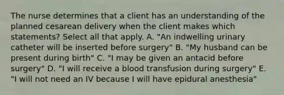 The nurse determines that a client has an understanding of the planned cesarean delivery when the client makes which statements? Select all that apply. A. "An indwelling urinary catheter will be inserted before surgery" B. "My husband can be present during birth" C. "I may be given an antacid before surgery" D. "I will receive a blood transfusion during surgery" E. "I will not need an IV because I will have epidural anesthesia"