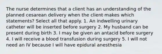 The nurse determines that a client has an understanding of the planned cesarean delivery when the client makes which statements? Select all that apply. 1. An indwelling urinary catheter will be inserted before surgery 2. My husband can be present during birth 3. I may be given an antacid before surgery 4. I will receive a blood transfusion during surgery 5. I will not need an IV because I will have epidural anesthesia