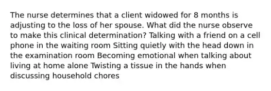 The nurse determines that a client widowed for 8 months is adjusting to the loss of her spouse. What did the nurse observe to make this clinical determination? Talking with a friend on a cell phone in the waiting room Sitting quietly with the head down in the examination room Becoming emotional when talking about living at home alone Twisting a tissue in the hands when discussing household chores