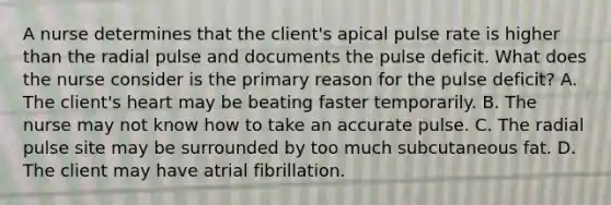 A nurse determines that the client's apical pulse rate is higher than the radial pulse and documents the pulse deficit. What does the nurse consider is the primary reason for the pulse deficit? A. The client's heart may be beating faster temporarily. B. The nurse may not know how to take an accurate pulse. C. The radial pulse site may be surrounded by too much subcutaneous fat. D. The client may have atrial fibrillation.