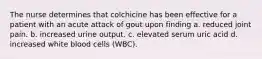 The nurse determines that colchicine has been effective for a patient with an acute attack of gout upon finding a. reduced joint pain. b. increased urine output. c. elevated serum uric acid d. increased white blood cells (WBC).