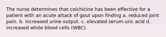 The nurse determines that colchicine has been effective for a patient with an acute attack of gout upon finding a. reduced joint pain. b. increased urine output. c. elevated serum uric acid d. increased white blood cells (WBC).