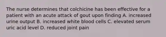 The nurse determines that colchicine has been effective for a patient with an acute attack of gout upon finding A. increased urine output B. increased white blood cells C. elevated serum uric acid level D. reduced joint pain