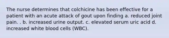 The nurse determines that colchicine has been effective for a patient with an acute attack of gout upon finding a. reduced joint pain. . b. increased urine output. c. elevated serum uric acid d. increased white blood cells (WBC).