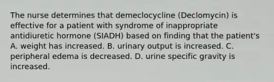 The nurse determines that demeclocycline (Declomycin) is effective for a patient with syndrome of inappropriate antidiuretic hormone (SIADH) based on finding that the patient's A. weight has increased. B. urinary output is increased. C. peripheral edema is decreased. D. urine specific gravity is increased.