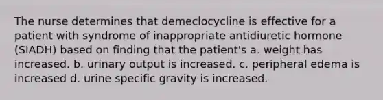 The nurse determines that demeclocycline is effective for a patient with syndrome of inappropriate antidiuretic hormone (SIADH) based on finding that the patient's a. weight has increased. b. urinary output is increased. c. peripheral edema is increased d. urine specific gravity is increased.