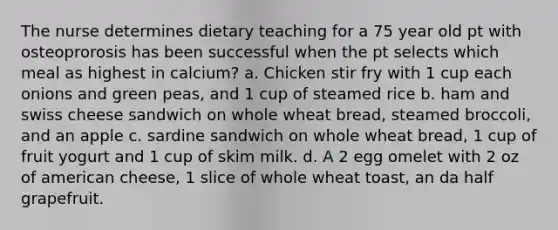 The nurse determines dietary teaching for a 75 year old pt with osteoprorosis has been successful when the pt selects which meal as highest in calcium? a. Chicken stir fry with 1 cup each onions and green peas, and 1 cup of steamed rice b. ham and swiss cheese sandwich on whole wheat bread, steamed broccoli, and an apple c. sardine sandwich on whole wheat bread, 1 cup of fruit yogurt and 1 cup of skim milk. d. A 2 egg omelet with 2 oz of american cheese, 1 slice of whole wheat toast, an da half grapefruit.