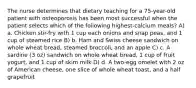 The nurse determines that dietary teaching for a 75-year-old patient with osteoporosis has been most successful when the patient selects which of the following highest-calcium meals? A) a. Chicken stir-fry with 1 cup each onions and snap peas, and 1 cup of steamed rice B) b. Ham and Swiss cheese sandwich on whole wheat bread, steamed broccoli, and an apple C) c. A sardine (3 oz) sandwich on whole wheat bread, 1 cup of fruit yogurt, and 1 cup of skim milk D) d. A two-egg omelet with 2 oz of American cheese, one slice of whole wheat toast, and a half grapefruit