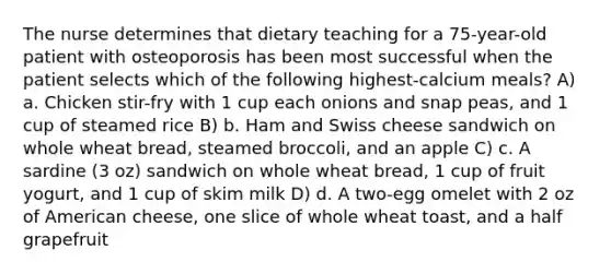 The nurse determines that dietary teaching for a 75-year-old patient with osteoporosis has been most successful when the patient selects which of the following highest-calcium meals? A) a. Chicken stir-fry with 1 cup each onions and snap peas, and 1 cup of steamed rice B) b. Ham and Swiss cheese sandwich on whole wheat bread, steamed broccoli, and an apple C) c. A sardine (3 oz) sandwich on whole wheat bread, 1 cup of fruit yogurt, and 1 cup of skim milk D) d. A two-egg omelet with 2 oz of American cheese, one slice of whole wheat toast, and a half grapefruit