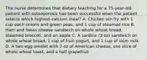 The nurse determines that dietary teaching for a 75-year-old patient with osteoporosis has been successful when the patient selects which highest-calcium meal? A. Chicken stir-fry with 1 cup each onions and green peas, and 1 cup of steamed rice B. Ham and Swiss cheese sandwich on whole wheat bread, steamed broccoli, and an apple C. A sardine (3 oz) sandwich on whole wheat bread, 1 cup of fruit yogurt, and 1 cup of skim milk D. A two-egg omelet with 2 oz of American cheese, one slice of whole wheat toast, and a half grapefruit