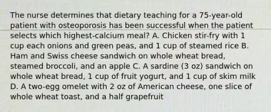 The nurse determines that dietary teaching for a 75-year-old patient with osteoporosis has been successful when the patient selects which highest-calcium meal? A. Chicken stir-fry with 1 cup each onions and green peas, and 1 cup of steamed rice B. Ham and Swiss cheese sandwich on whole wheat bread, steamed broccoli, and an apple C. A sardine (3 oz) sandwich on whole wheat bread, 1 cup of fruit yogurt, and 1 cup of skim milk D. A two-egg omelet with 2 oz of American cheese, one slice of whole wheat toast, and a half grapefruit