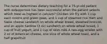 The nurse determines dietary teaching for a 75-yr-old patient with osteoporosis has been successful when the patient selects which meal as highest in calcium? Chicken stir fry with 1 cup each onions and green peas, and 1 cup of steamed rice Ham and Swiss cheese sandwich on whole wheat bread, steamed broccoli, and an apple Sardine (3 oz) sandwich on whole wheat bread, 1 cup of fruit yogurt, and 1 cup of skim milk A two-egg omelet with 2 oz of American cheese, one slice of whole wheat toast, and a half grapefruit