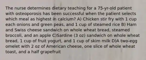 The nurse determines dietary teaching for a 75-yr-old patient with osteoporosis has been successful when the patient selects which meal as highest in calcium? A) Chicken stir fry with 1 cup each onions and green peas, and 1 cup of steamed rice B) Ham and Swiss cheese sandwich on whole wheat bread, steamed broccoli, and an apple C)Sardine (3 oz) sandwich on whole wheat bread, 1 cup of fruit yogurt, and 1 cup of skim milk D)A two-egg omelet with 2 oz of American cheese, one slice of whole wheat toast, and a half grapefruit