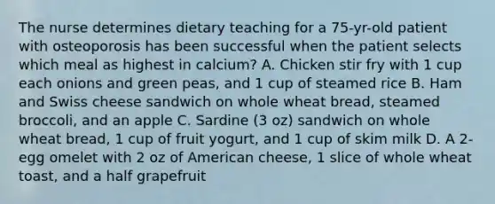 The nurse determines dietary teaching for a 75-yr-old patient with osteoporosis has been successful when the patient selects which meal as highest in calcium? A. Chicken stir fry with 1 cup each onions and green peas, and 1 cup of steamed rice B. Ham and Swiss cheese sandwich on whole wheat bread, steamed broccoli, and an apple C. Sardine (3 oz) sandwich on whole wheat bread, 1 cup of fruit yogurt, and 1 cup of skim milk D. A 2-egg omelet with 2 oz of American cheese, 1 slice of whole wheat toast, and a half grapefruit