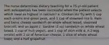 The nurse determines dietary teaching for a 75-yr-old patient with osteoporosis has been successful when the patient selects which meal as highest in calcium? a. Chicken stir fry with 1 cup each onions and green peas, and 1 cup of steamed rice b. Ham and Swiss cheese sandwich on whole wheat bread, steamed broccoli, and an apple c. Sardine (3 oz) sandwich on whole wheat bread, 1 cup of fruit yogurt, and 1 cup of skim milk d. A 2-egg omelet with 2 oz of American cheese, 1 slice of whole wheat toast, and a half grapefruit