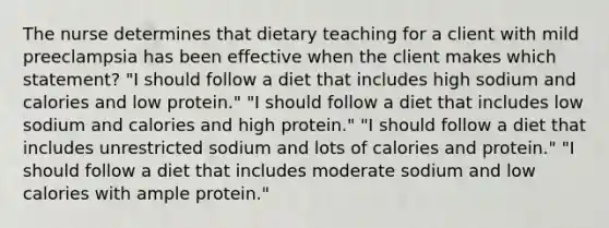 The nurse determines that dietary teaching for a client with mild preeclampsia has been effective when the client makes which statement? "I should follow a diet that includes high sodium and calories and low protein." "I should follow a diet that includes low sodium and calories and high protein." "I should follow a diet that includes unrestricted sodium and lots of calories and protein." "I should follow a diet that includes moderate sodium and low calories with ample protein."