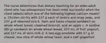 The nurse determines that dietary teaching for an older-adult client who has osteoporosis has been most successful when the client selects which one of the following highest calcium meals? a. Chicken stir-fry with 237 g each of onions and snap peas, and 237 g of steamed rice b. Ham and Swiss cheese sandwich on whole wheat bread, steamed broccoli, and an apple c. A sardine (85 g) sandwich on whole wheat bread, 237 mL of fruit yogourt, and 237 mL of skim milk d. A two-egg omelette with 57 g of cheese, one slice of whole wheat toast, and a half grapefruit