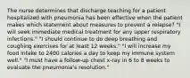 The nurse determines that discharge teaching for a patient hospitalized with pneumonia has been effective when the patient makes which statement about measures to prevent a relapse? "I will seek immediate medical treatment for any upper respiratory infections." "I should continue to do deep breathing and coughing exercises for at least 12 weeks." "I will increase my food intake to 2400 calories a day to keep my immune system well." "I must have a follow-up chest x-ray in 6 to 8 weeks to evaluate the pneumonia's resolution."