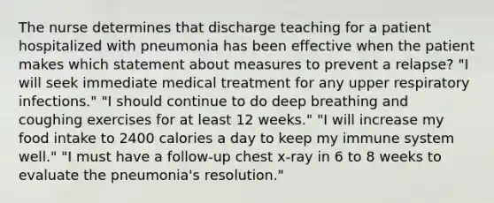 The nurse determines that discharge teaching for a patient hospitalized with pneumonia has been effective when the patient makes which statement about measures to prevent a relapse? "I will seek immediate medical treatment for any upper respiratory infections." "I should continue to do deep breathing and coughing exercises for at least 12 weeks." "I will increase my food intake to 2400 calories a day to keep my immune system well." "I must have a follow-up chest x-ray in 6 to 8 weeks to evaluate the pneumonia's resolution."