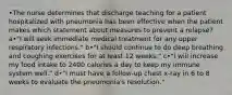 •The nurse determines that discharge teaching for a patient hospitalized with pneumonia has been effective when the patient makes which statement about measures to prevent a relapse? a•"I will seek immediate medical treatment for any upper respiratory infections." b•"I should continue to do deep breathing and coughing exercises for at least 12 weeks." c•"I will increase my food intake to 2400 calories a day to keep my immune system well." d•"I must have a follow-up chest x-ray in 6 to 8 weeks to evaluate the pneumonia's resolution."