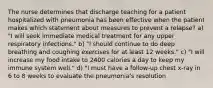 The nurse determines that discharge teaching for a patient hospitalized with pneumonia has been effective when the patient makes which statement about measures to prevent a relapse? a) "I will seek immediate medical treatment for any upper respiratory infections." b) "I should continue to do deep breathing and coughing exercises for at least 12 weeks." c) "I will increase my food intake to 2400 calories a day to keep my immune system well." d) "I must have a follow-up chest x-ray in 6 to 8 weeks to evaluate the pneumonia's resolution