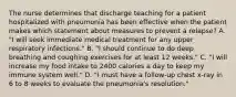 The nurse determines that discharge teaching for a patient hospitalized with pneumonia has been effective when the patient makes which statement about measures to prevent a relapse? A. "I will seek immediate medical treatment for any upper respiratory infections." B. "I should continue to do deep breathing and coughing exercises for at least 12 weeks." C. "I will increase my food intake to 2400 calories a day to keep my immune system well." D. "I must have a follow-up chest x-ray in 6 to 8 weeks to evaluate the pneumonia's resolution."