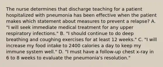 The nurse determines that discharge teaching for a patient hospitalized with pneumonia has been effective when the patient makes which statement about measures to prevent a relapse? A. "I will seek immediate medical treatment for any upper respiratory infections." B. "I should continue to do deep breathing and coughing exercises for at least 12 weeks." C. "I will increase my food intake to 2400 calories a day to keep my immune system well." D. "I must have a follow-up chest x-ray in 6 to 8 weeks to evaluate the pneumonia's resolution."