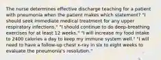 The nurse determines effective discharge teaching for a patient with pneumonia when the patient makes which statement? "I should seek immediate medical treatment for any upper respiratory infections." "I should continue to do deep-breathing exercises for at least 12 weeks." "I will increase my food intake to 2400 calories a day to keep my immune system well." "I will need to have a follow-up chest x-ray in six to eight weeks to evaluate the pneumonia's resolution."