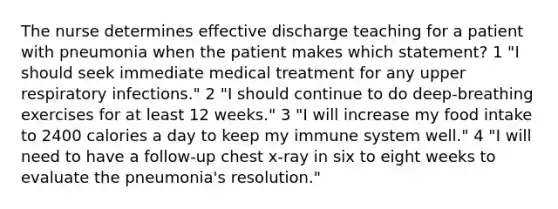 The nurse determines effective discharge teaching for a patient with pneumonia when the patient makes which statement? 1 "I should seek immediate medical treatment for any upper respiratory infections." 2 "I should continue to do deep-breathing exercises for at least 12 weeks." 3 "I will increase my food intake to 2400 calories a day to keep my immune system well." 4 "I will need to have a follow-up chest x-ray in six to eight weeks to evaluate the pneumonia's resolution."