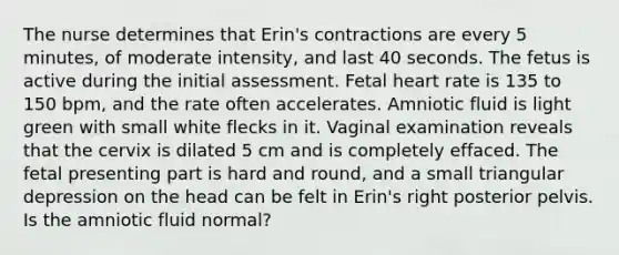 The nurse determines that Erin's contractions are every 5 minutes, of moderate intensity, and last 40 seconds. The fetus is active during the initial assessment. Fetal heart rate is 135 to 150 bpm, and the rate often accelerates. Amniotic fluid is light green with small white flecks in it. Vaginal examination reveals that the cervix is dilated 5 cm and is completely effaced. The fetal presenting part is hard and round, and a small triangular depression on the head can be felt in Erin's right posterior pelvis. Is the amniotic fluid normal?